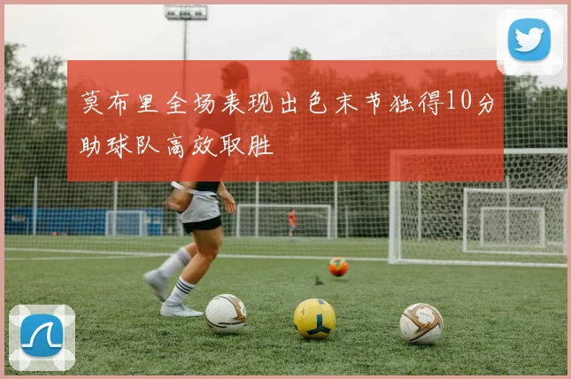 莫布里全场表现出色末节独得10分助球队高效取胜