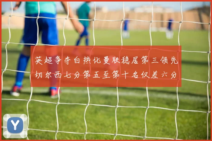 英超争夺白热化曼联稳居第三领先切尔西七分第五至第十名仅差六分