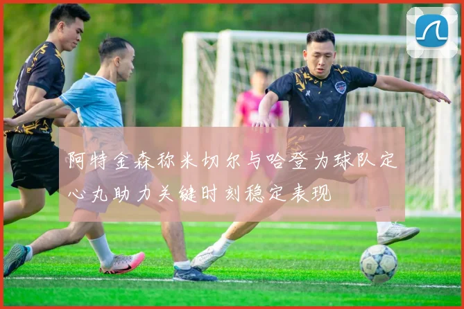 阿特金森称米切尔与哈登为球队定心丸助力关键时刻稳定表现