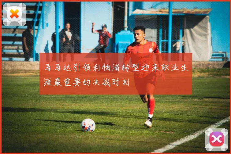 马马达引领利物浦转型迎来职业生涯最重要的决战时刻