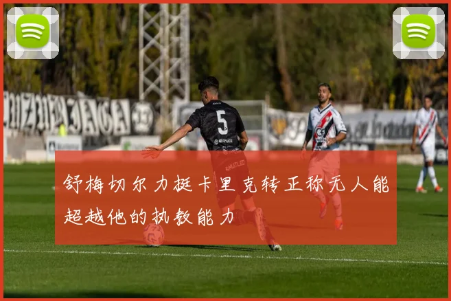 舒梅切尔力挺卡里克转正称无人能超越他的执教能力