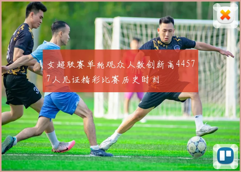 女超联赛单轮观众人数创新高44577人见证精彩比赛历史时刻