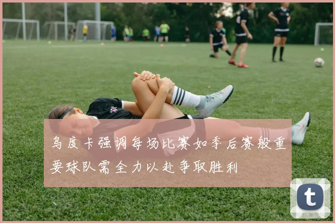 乌度卡强调每场比赛如季后赛般重要球队需全力以赴争取胜利