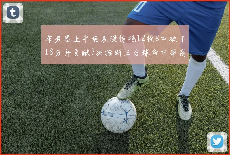 布劳恩上半场表现惊艳12投8中砍下18分并贡献3次抢断三分球命中率高达50