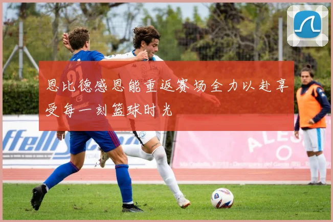 恩比德感恩能重返赛场全力以赴享受每一刻篮球时光