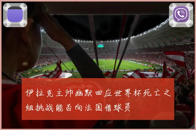 伊拉克主帅幽默回应世界杯死亡之组挑战能否向法国借球员
