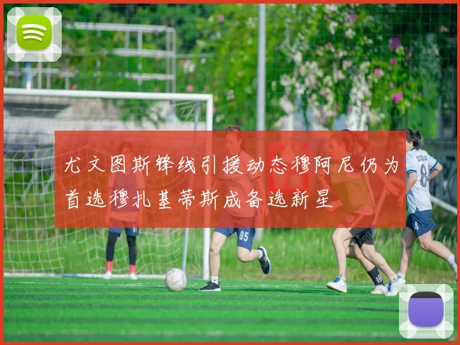 尤文图斯锋线引援动态穆阿尼仍为首选穆扎基蒂斯成备选新星