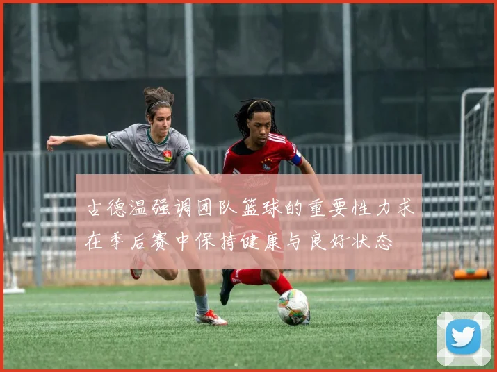 古德温强调团队篮球的重要性力求在季后赛中保持健康与良好状态
