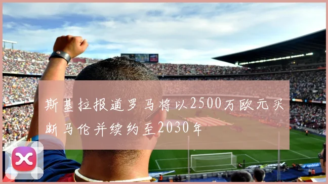 斯基拉报道罗马将以2500万欧元买断马伦并续约至2030年