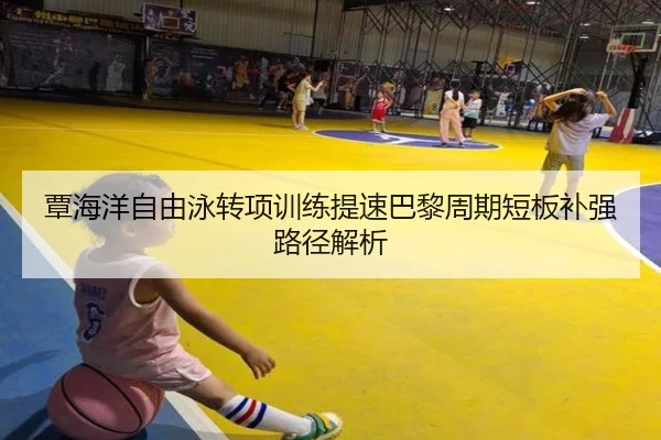 覃海洋自由泳转项训练提速巴黎周期短板补强路径解析